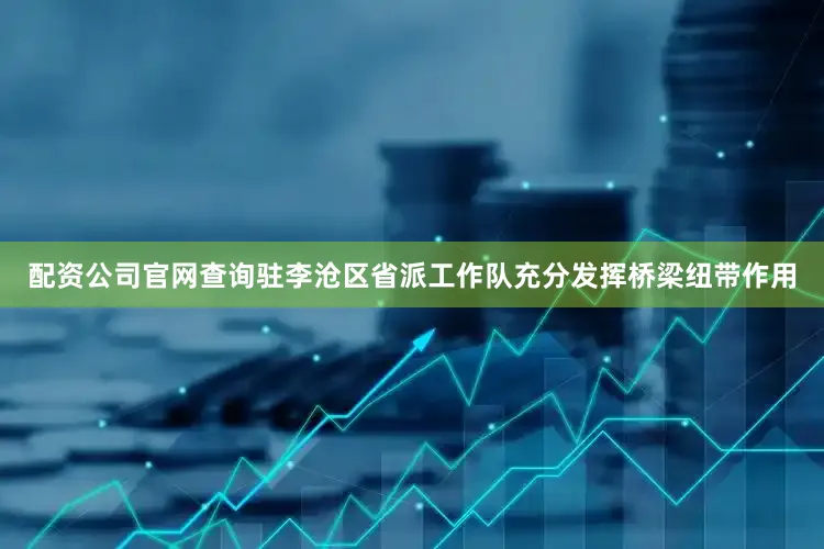 配资公司官网查询驻李沧区省派工作队充分发挥桥梁纽带作用
