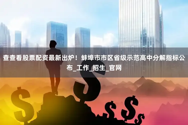 查查看股票配资最新出炉！蚌埠市市区省级示范高中分解指标公布_工作_招生_官网