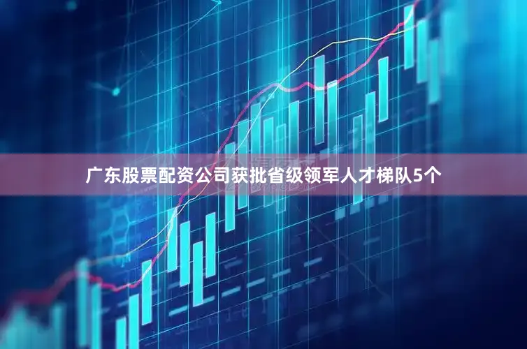 广东股票配资公司获批省级领军人才梯队5个