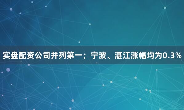 实盘配资公司并列第一；宁波、湛江涨幅均为0.3%