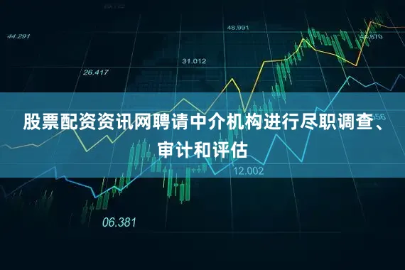 股票配资资讯网聘请中介机构进行尽职调查、审计和评估