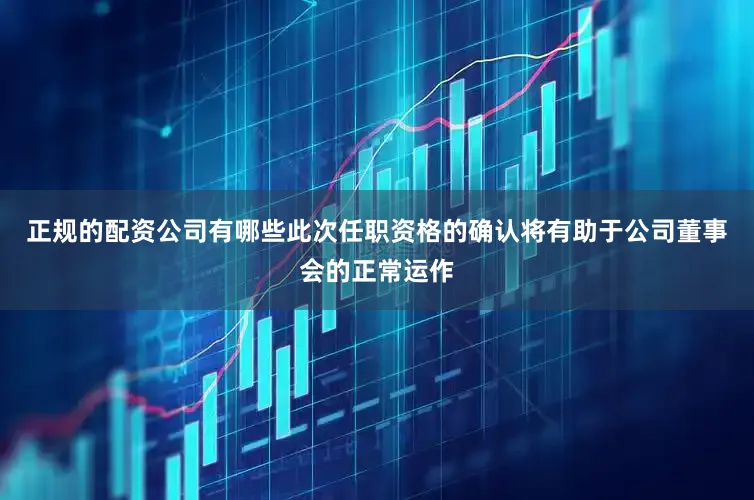 正规的配资公司有哪些此次任职资格的确认将有助于公司董事会的正常运作