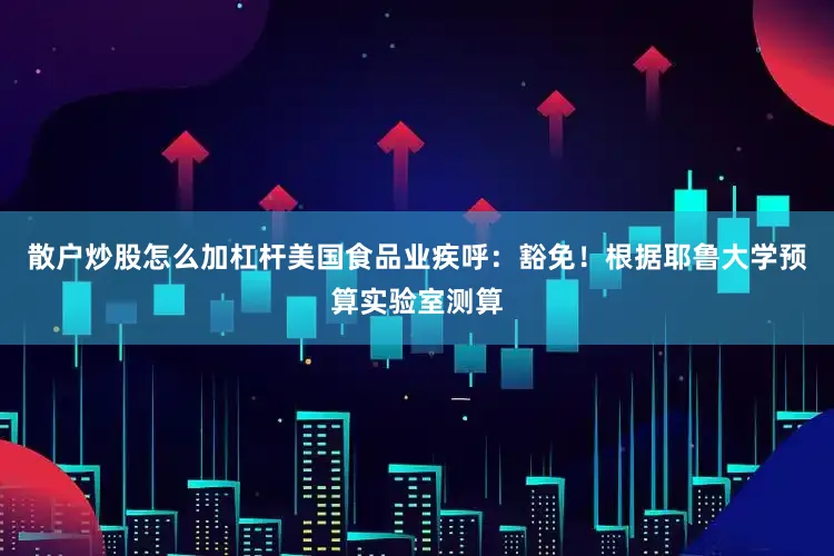 散户炒股怎么加杠杆美国食品业疾呼：豁免！根据耶鲁大学预算实验室测算