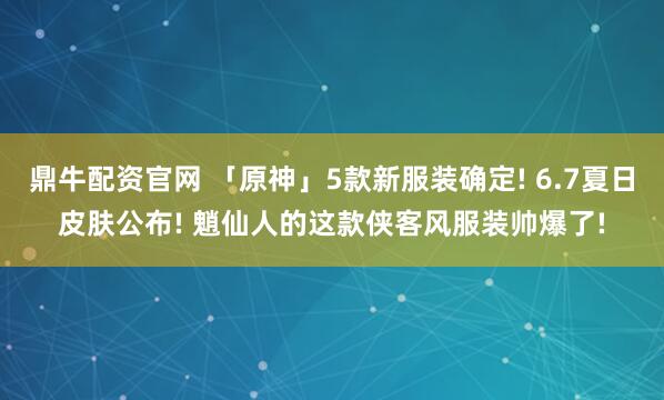 鼎牛配资官网 「原神」5款新服装确定! 6.7夏日皮肤公布! 魈仙人的这款侠客风服装帅爆了!