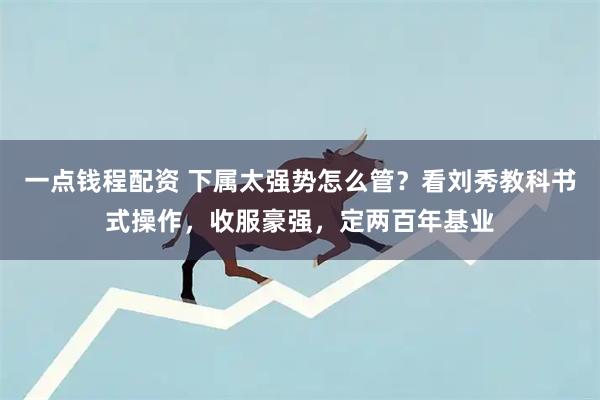 一点钱程配资 下属太强势怎么管？看刘秀教科书式操作，收服豪强，定两百年基业