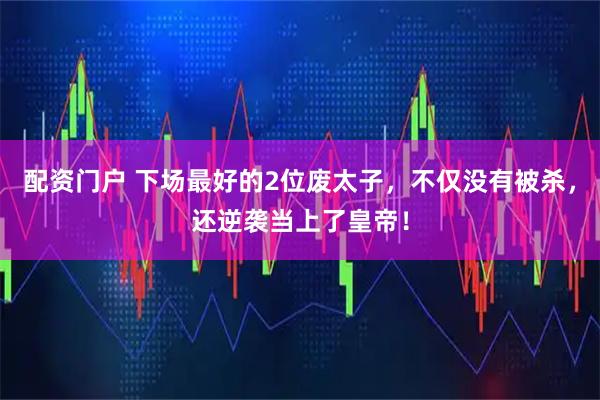 配资门户 下场最好的2位废太子，不仅没有被杀，还逆袭当上了皇帝！