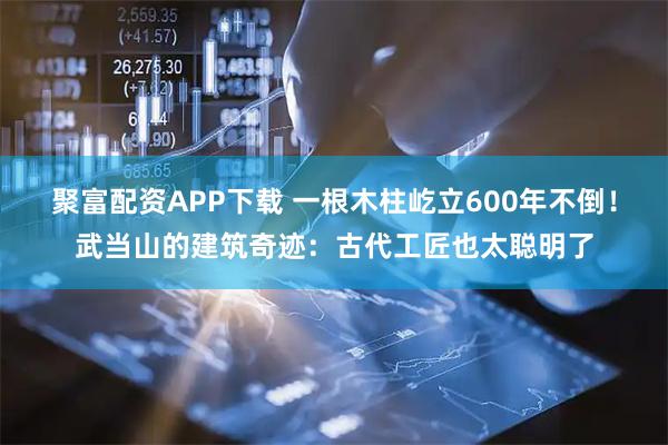 聚富配资APP下载 一根木柱屹立600年不倒！武当山的建筑奇迹：古代工匠也太聪明了