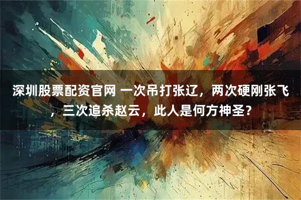 深圳股票配资官网 一次吊打张辽，两次硬刚张飞，三次追杀赵云，此人是何方神圣？