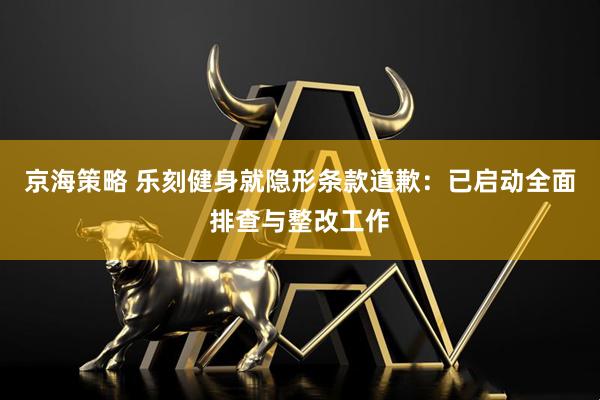 京海策略 乐刻健身就隐形条款道歉：已启动全面排查与整改工作