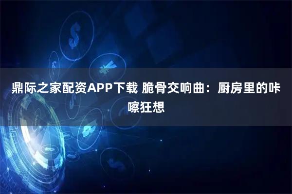 鼎际之家配资APP下载 脆骨交响曲：厨房里的咔嚓狂想