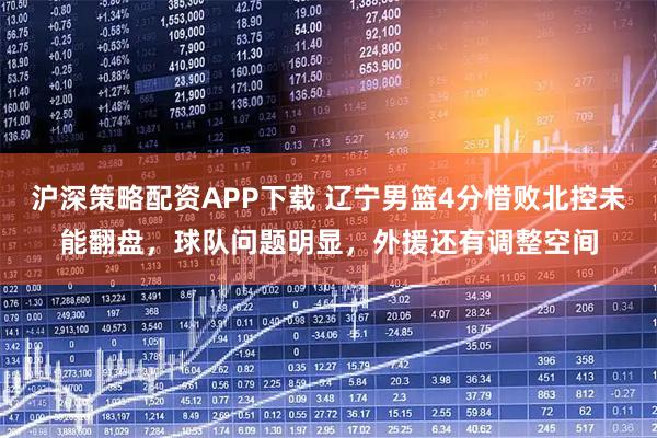 沪深策略配资APP下载 辽宁男篮4分惜败北控未能翻盘，球队问题明显，外援还有调整空间