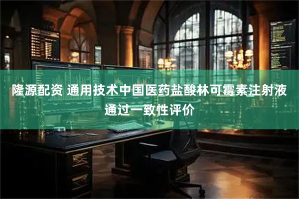 隆源配资 通用技术中国医药盐酸林可霉素注射液通过一致性评价