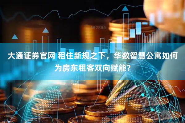 大通证券官网 租住新规之下，华数智慧公寓如何为房东租客双向赋能？