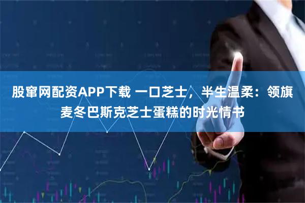 股窜网配资APP下载 一口芝士，半生温柔：领旗麦冬巴斯克芝士蛋糕的时光情书