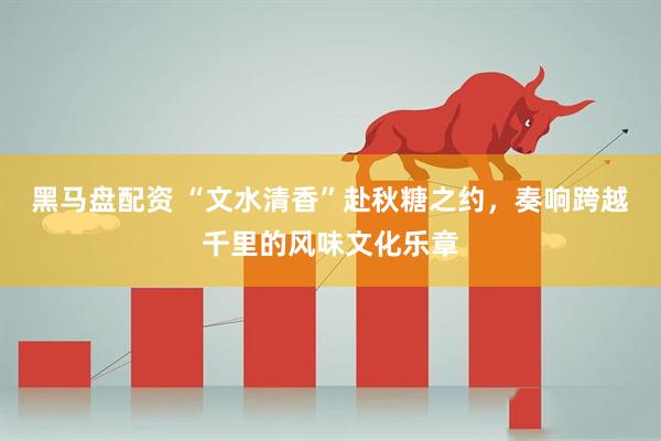 黑马盘配资 “文水清香”赴秋糖之约，奏响跨越千里的风味文化乐章
