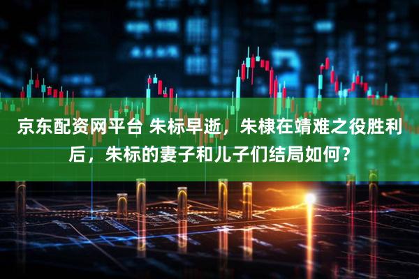 京东配资网平台 朱标早逝，朱棣在靖难之役胜利后，朱标的妻子和儿子们结局如何？