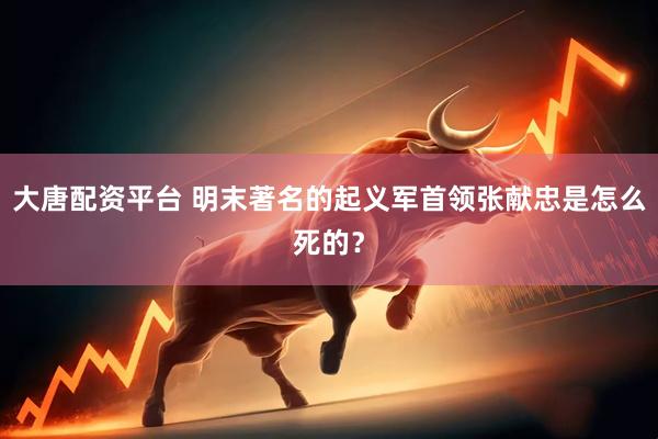 大唐配资平台 明末著名的起义军首领张献忠是怎么死的？