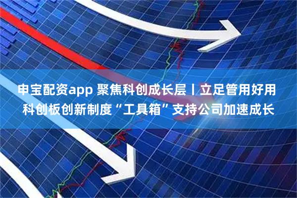 申宝配资app 聚焦科创成长层丨立足管用好用 科创板创新制度“工具箱”支持公司加速成长
