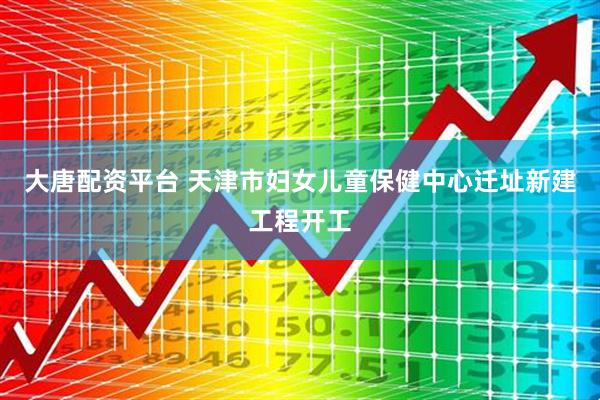大唐配资平台 天津市妇女儿童保健中心迁址新建工程开工