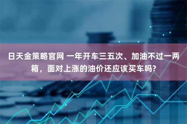 日天金策略官网 一年开车三五次、加油不过一两箱，面对上涨的油价还应该买车吗?