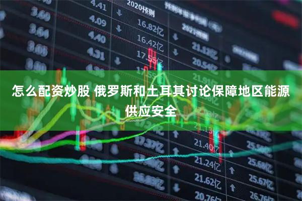 怎么配资炒股 俄罗斯和土耳其讨论保障地区能源供应安全