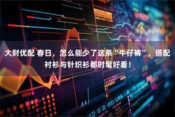 大财优配 春日，怎么能少了这条“牛仔裤”，搭配衬衫与针织衫都时髦好看！