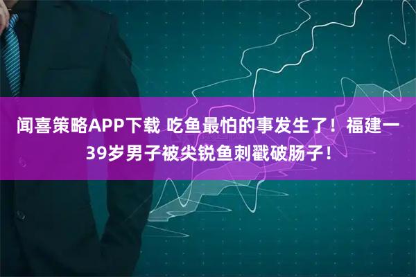 闻喜策略APP下载 吃鱼最怕的事发生了！福建一39岁男子被尖锐鱼刺戳破肠子！
