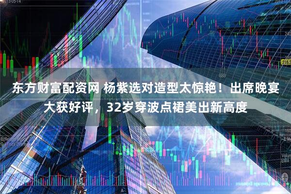 东方财富配资网 杨紫选对造型太惊艳！出席晚宴大获好评，32岁穿波点裙美出新高度