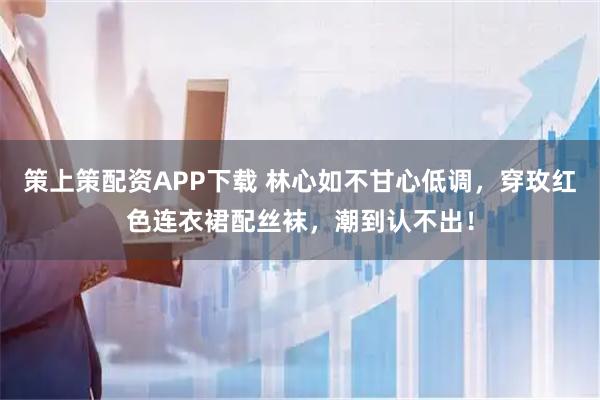策上策配资APP下载 林心如不甘心低调，穿玫红色连衣裙配丝袜，潮到认不出！