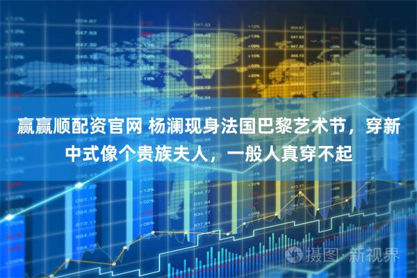 赢赢顺配资官网 杨澜现身法国巴黎艺术节，穿新中式像个贵族夫人，一般人真穿不起