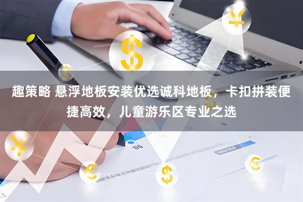 趣策略 悬浮地板安装优选诚科地板，卡扣拼装便捷高效，儿童游乐区专业之选