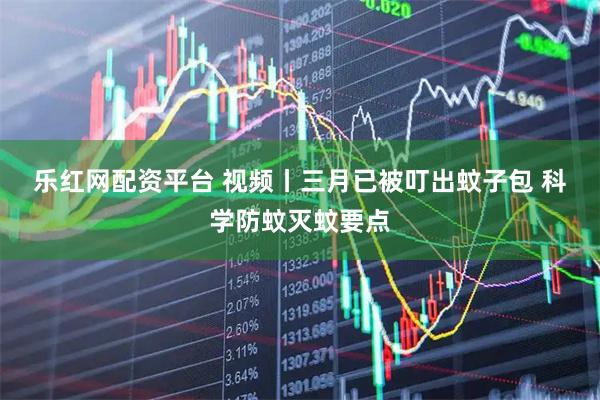 乐红网配资平台 视频丨三月已被叮出蚊子包 科学防蚊灭蚊要点