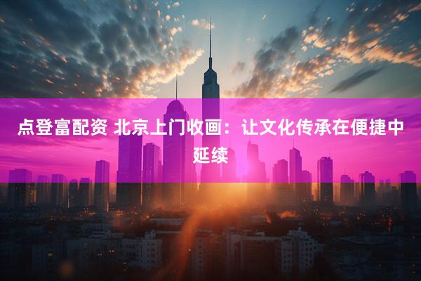 点登富配资 北京上门收画：让文化传承在便捷中延续