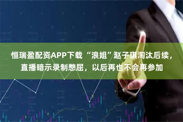 恒瑞盈配资APP下载 “浪姐”赵子琪淘汰后续，直播暗示录制憋屈，以后再也不会再参加
