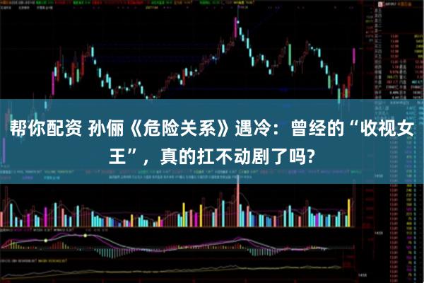 帮你配资 孙俪《危险关系》遇冷：曾经的“收视女王”，真的扛不动剧了吗?
