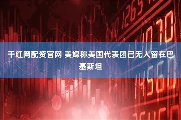 千红网配资官网 美媒称美国代表团已无人留在巴基斯坦