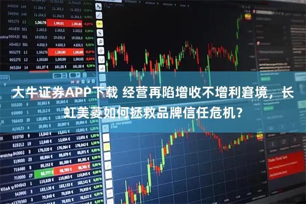 大牛证券APP下载 经营再陷增收不增利窘境，长虹美菱如何拯救品牌信任危机？