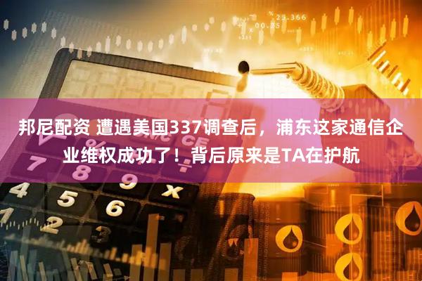 邦尼配资 遭遇美国337调查后，浦东这家通信企业维权成功了！背后原来是TA在护航