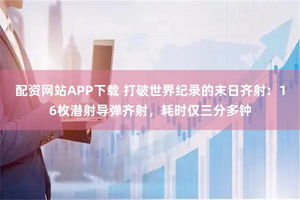 配资网站APP下载 打破世界纪录的末日齐射：16枚潜射导弹齐射，耗时仅三分多钟