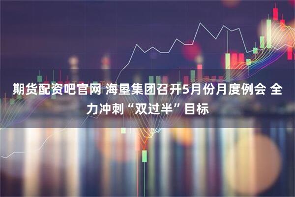 期货配资吧官网 海垦集团召开5月份月度例会 全力冲刺“双过半”目标
