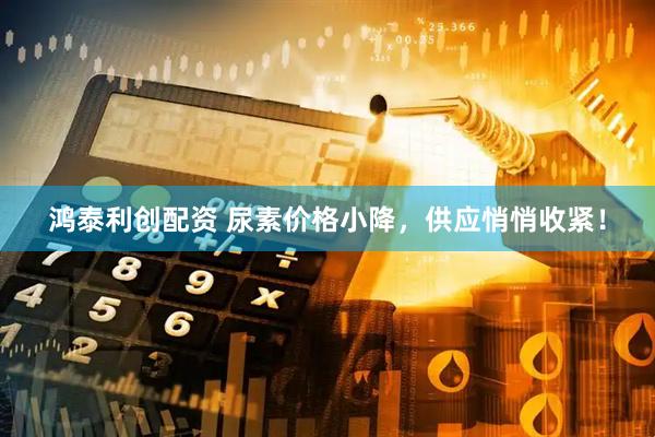 鸿泰利创配资 尿素价格小降，供应悄悄收紧！