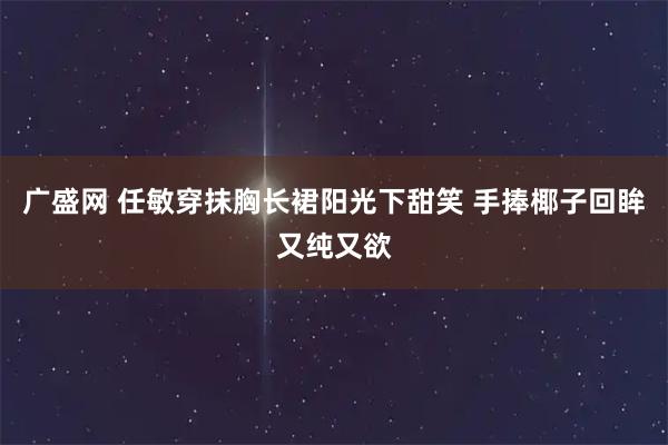 广盛网 任敏穿抹胸长裙阳光下甜笑 手捧椰子回眸又纯又欲