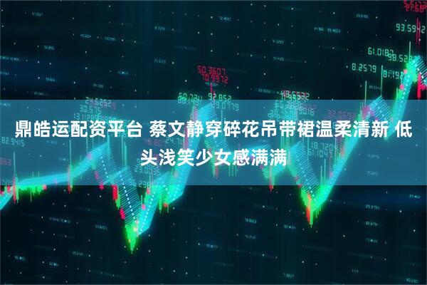 鼎皓运配资平台 蔡文静穿碎花吊带裙温柔清新 低头浅笑少女感满满