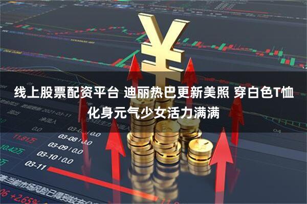 线上股票配资平台 迪丽热巴更新美照 穿白色T恤化身元气少女活力满满