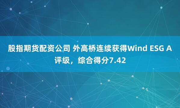 股指期货配资公司 外高桥连续获得Wind ESG A评级，综合得分7.42