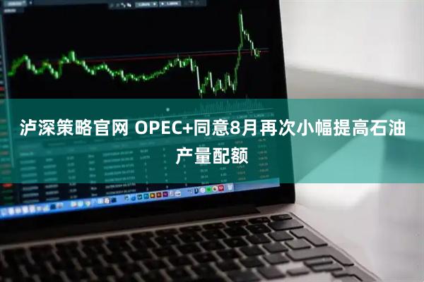 泸深策略官网 OPEC+同意8月再次小幅提高石油产量配额