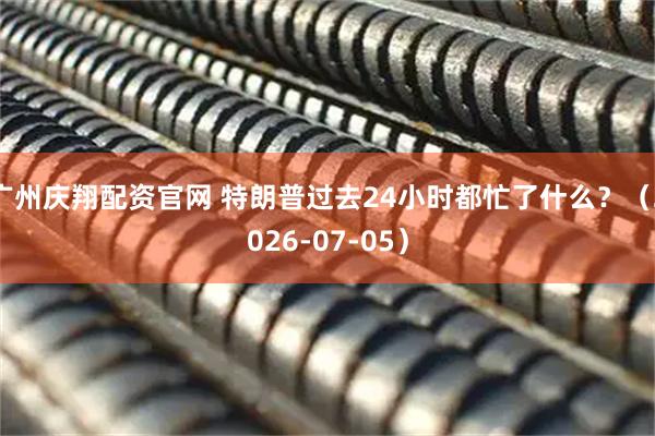 广州庆翔配资官网 特朗普过去24小时都忙了什么？（2026-07-05）