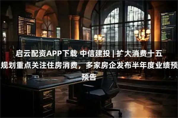 启云配资APP下载 中信建投 | 扩大消费十五五规划重点关注住房消费，多家房企发布半年度业绩预告