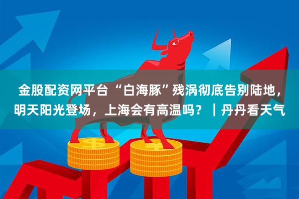 金股配资网平台 “白海豚”残涡彻底告别陆地，明天阳光登场，上海会有高温吗？｜丹丹看天气