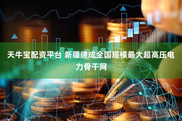 天牛宝配资平台 新疆建成全国规模最大超高压电力骨干网